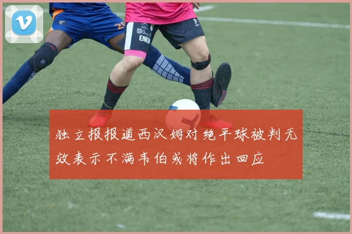 独立报报道西汉姆对绝平球被判无效表示不满韦伯或将作出回应
