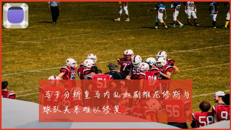 马卡分析皇马内乱加剧维尼修斯与球队关系难以修复