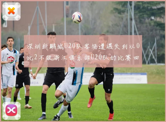 深圳新鹏城U20队客场遭遇失利以0比2不敌浙江俱乐部U20队的比赛回顾