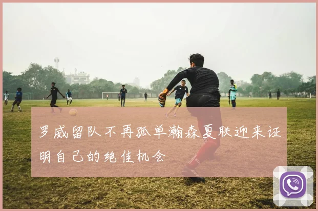 罗威留队不再孤单瀚森夏联迎来证明自己的绝佳机会