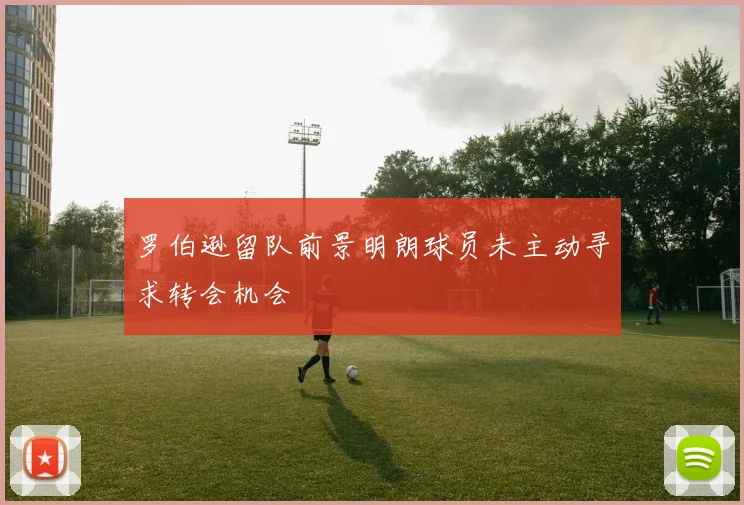 罗伯逊留队前景明朗球员未主动寻求转会机会