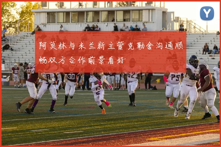 阿莫林与米兰新主管克勒舍沟通顺畅双方合作前景看好