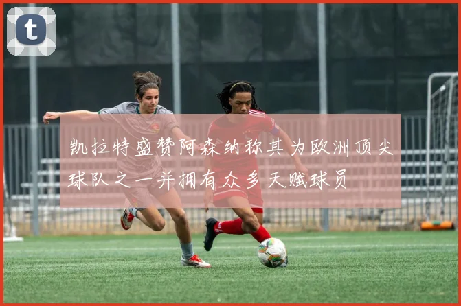 凯拉特盛赞阿森纳称其为欧洲顶尖球队之一并拥有众多天赋球员