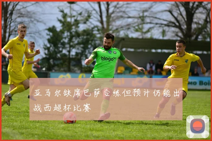 亚马尔缺席巴萨合练但预计仍能出战西超杯比赛