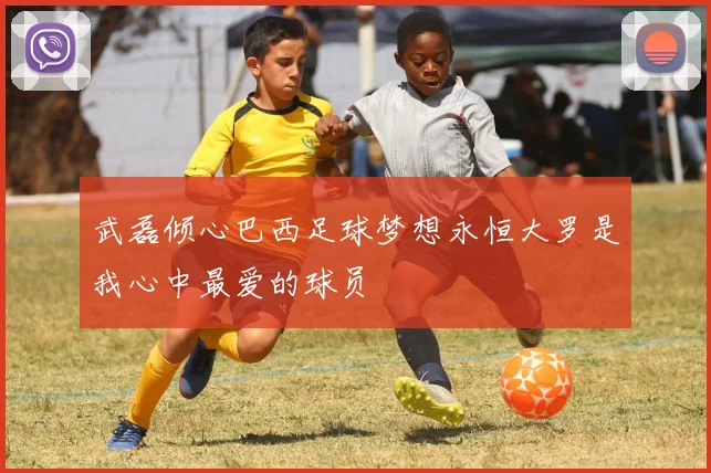 武磊倾心巴西足球梦想永恒大罗是我心中最爱的球员