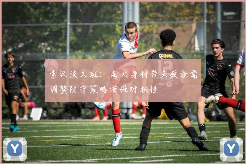 索汉谈文班：高大身材带来疲惫需调整防守策略增强对抗性