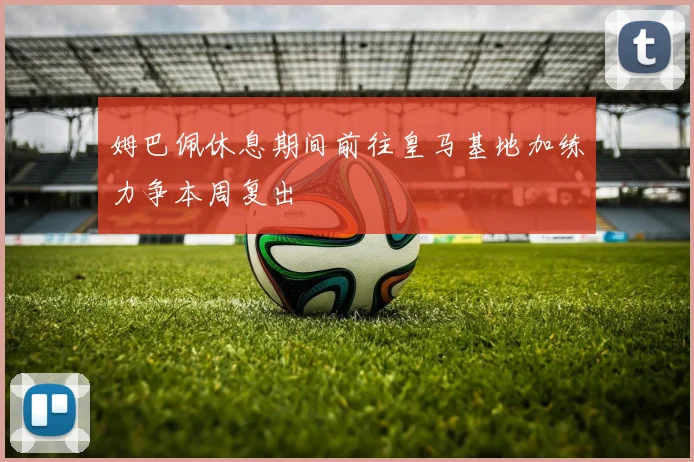 姆巴佩休息期间前往皇马基地加练力争本周复出
