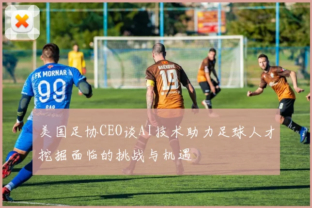 美国足协CEO谈AI技术助力足球人才挖掘面临的挑战与机遇