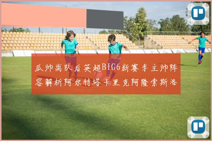 瓜帅离队后英超BIG6新赛季主帅阵容解析阿尔特塔卡里克阿隆索斯洛特的挑战与机遇