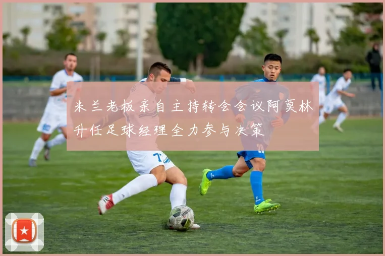米兰老板亲自主持转会会议阿莫林升任足球经理全力参与决策